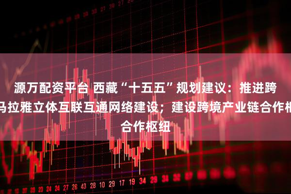 源万配资平台 西藏“十五五”规划建议：推进跨喜马拉雅立体互联互通网络建设；建设跨境产业链合作枢纽
