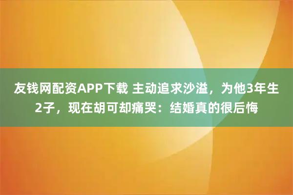 友钱网配资APP下载 主动追求沙溢，为他3年生2子，现在胡可却痛哭：结婚真的很后悔