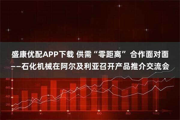 盛康优配APP下载 供需“零距离” 合作面对面——石化机械在阿尔及利亚召开产品推介交流会