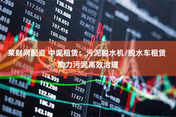 莱财网配资 中泥租赁：污泥脱水机/脱水车租赁 助力污泥高效治理