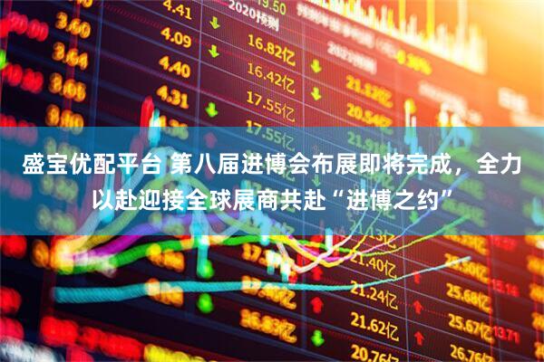 盛宝优配平台 第八届进博会布展即将完成，全力以赴迎接全球展商共赴“进博之约”