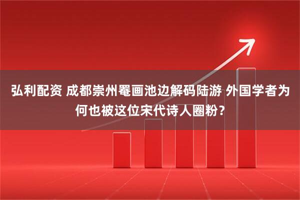 弘利配资 成都崇州罨画池边解码陆游 外国学者为何也被这位宋代诗人圈粉？