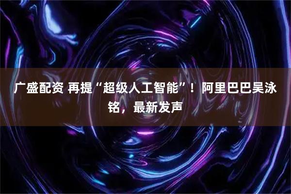 广盛配资 再提“超级人工智能”！阿里巴巴吴泳铭，最新发声