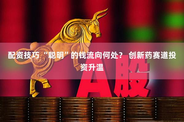 配资技巧 “聪明”的钱流向何处？ 创新药赛道投资升温