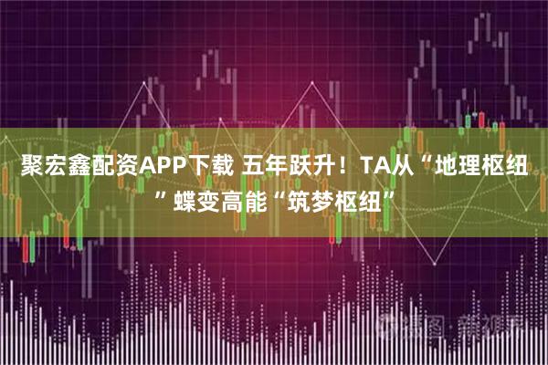 聚宏鑫配资APP下载 五年跃升！TA从“地理枢纽”蝶变高能“筑梦枢纽”