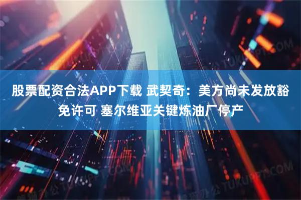 股票配资合法APP下载 武契奇：美方尚未发放豁免许可 塞尔维亚关键炼油厂停产