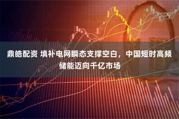 鼎皓配资 填补电网瞬态支撑空白，中国短时高频储能迈向千亿市场