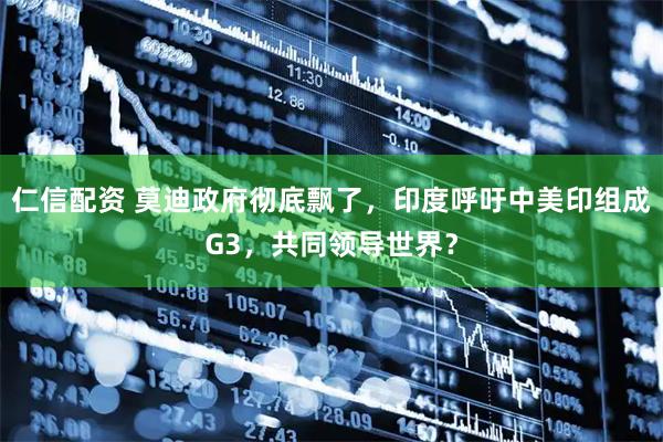 仁信配资 莫迪政府彻底飘了，印度呼吁中美印组成G3，共同领导世界？