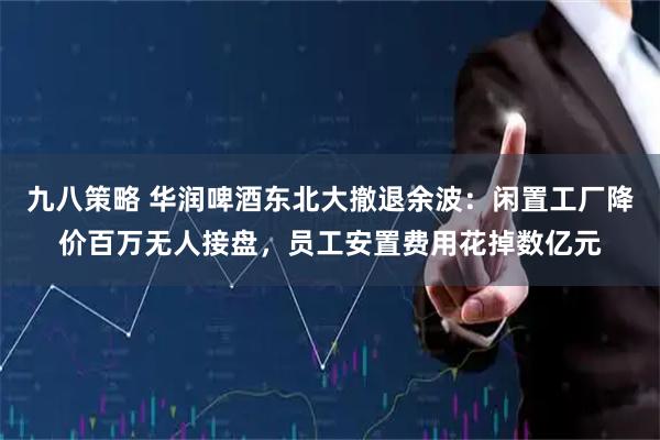 九八策略 华润啤酒东北大撤退余波：闲置工厂降价百万无人接盘，员工安置费用花掉数亿元