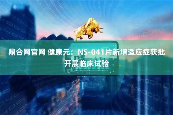鼎合网官网 健康元：NS-041片新增适应症获批开展临床试验