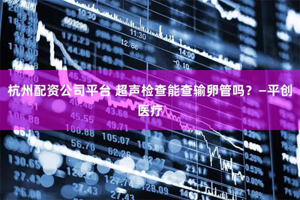 杭州配资公司平台 超声检查能查输卵管吗？—平创医疗