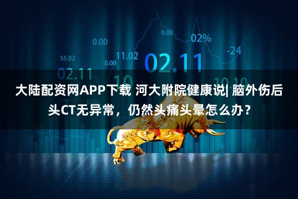 大陆配资网APP下载 河大附院健康说| 脑外伤后头CT无异常，仍然头痛头晕怎么办？