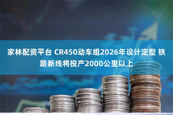家林配资平台 CR450动车组2026年设计定型 铁路新线将投产2000公里以上