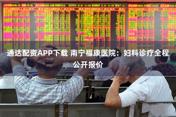 通达配资APP下载 南宁福康医院：妇科诊疗全程公开报价