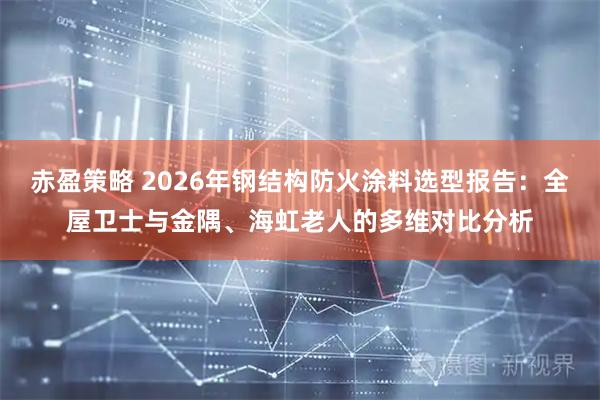 赤盈策略 2026年钢结构防火涂料选型报告：全屋卫士与金隅、海虹老人的多维对比分析