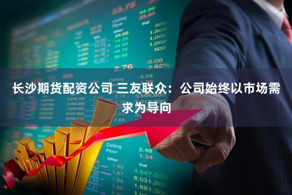 长沙期货配资公司 三友联众：公司始终以市场需求为导向
