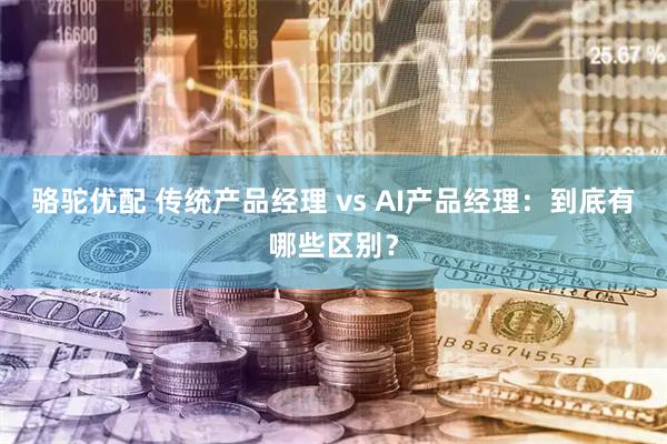 骆驼优配 传统产品经理 vs AI产品经理：到底有哪些区别？