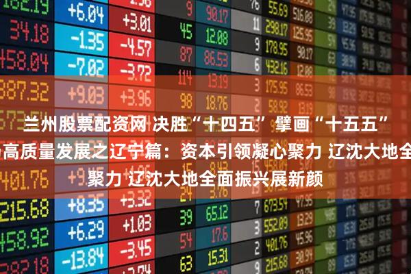 兰州股票配资网 决胜“十四五” 擘画“十五五”·地方资本市场高质量发展之辽宁篇：资本引领凝心聚力 辽沈大地全面振兴展新颜