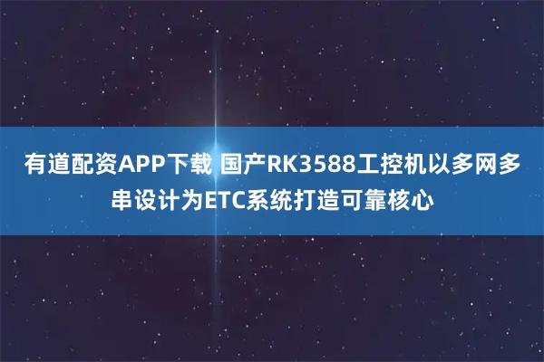 有道配资APP下载 国产RK3588工控机以多网多串设计为ETC系统打造可靠核心