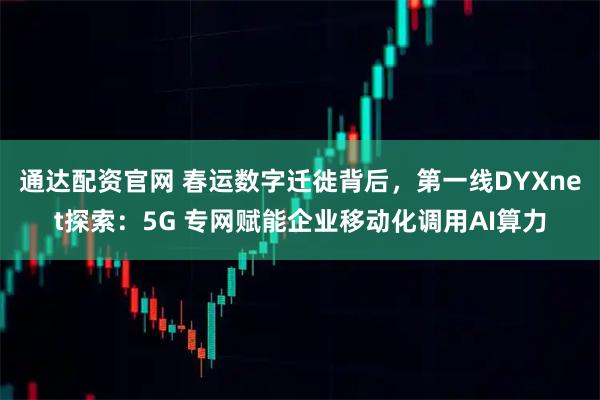 通达配资官网 春运数字迁徙背后，第一线DYXnet探索：5G 专网赋能企业移动化调用AI算力