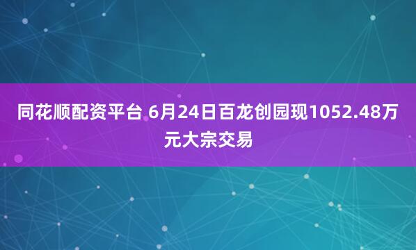 同花顺配资平台 6月24日百龙创园现1052.48万元大宗交易