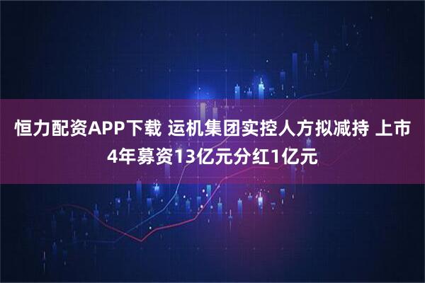 恒力配资APP下载 运机集团实控人方拟减持 上市4年募资13亿元分红1亿元