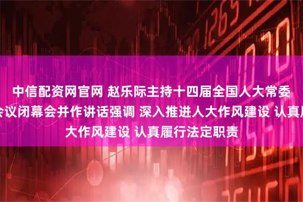 中信配资网官网 赵乐际主持十四届全国人大常委会第十六次会议闭幕会并作讲话强调 深入推进人大作风建设 认真履行法定职责