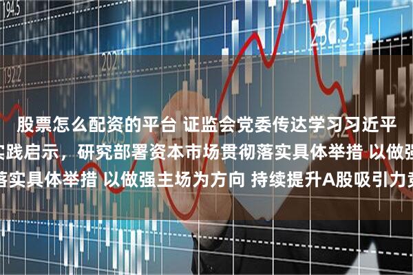 股票怎么配资的平台 证监会党委传达学习习近平同志在闽金融论述与实践启示，研究部署资本市场贯彻落实具体举措 以做强主场为方向 持续提升A股吸引力竞争力
