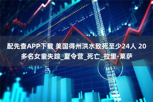 配先查APP下载 美国得州洪水致死至少24人 20多名女童失踪_夏令营_死亡_拉里·莱萨