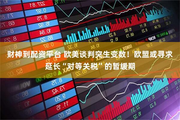 财神到配资平台 欧美谈判突生变数！欧盟或寻求延长“对等关税”的暂缓期