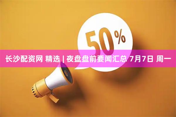 长沙配资网 精选 | 夜盘盘前要闻汇总 7月7日 周一