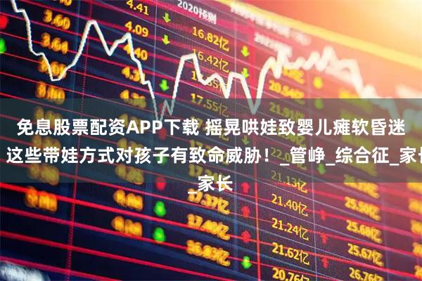 免息股票配资APP下载 摇晃哄娃致婴儿瘫软昏迷，这些带娃方式对孩子有致命威胁！_管峥_综合征_家长
