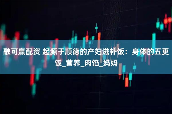 融可赢配资 起源于顺德的产妇滋补饭：身体的五更饭_营养_肉馅_妈妈