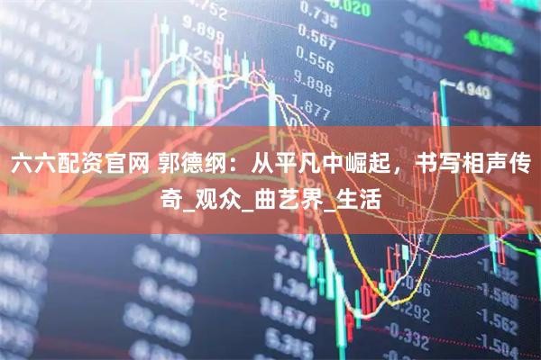 六六配资官网 郭德纲：从平凡中崛起，书写相声传奇_观众_曲艺界_生活