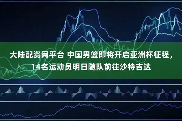 大陆配资网平台 中国男篮即将开启亚洲杯征程，14名运动员明日随队前往沙特吉达