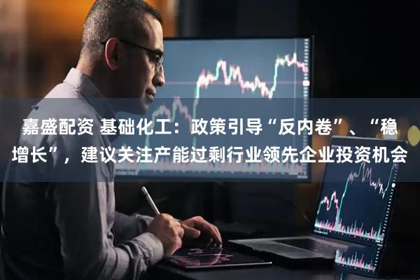 嘉盛配资 基础化工：政策引导“反内卷”、“稳增长”，建议关注产能过剩行业领先企业投资机会