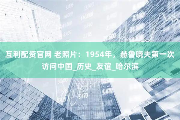 互利配资官网 老照片：1954年，赫鲁晓夫第一次访问中国_历史_友谊_哈尔滨