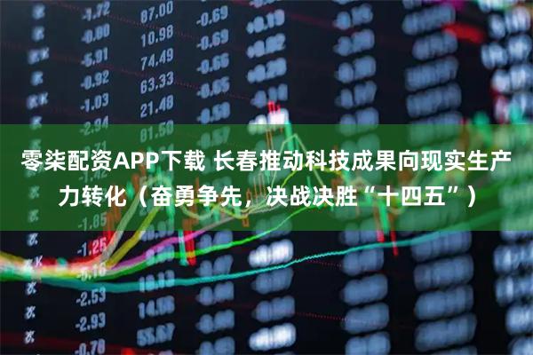 零柒配资APP下载 长春推动科技成果向现实生产力转化（奋勇争先，决战决胜“十四五”）