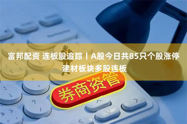 富邦配资 连板股追踪丨A股今日共85只个股涨停 建材板块多股连板