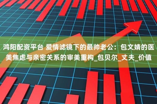 鸿阳配资平台 爱情滤镜下的最帅老公：包文婧的医美焦虑与亲密关系的审美重构_包贝尔_丈夫_价值