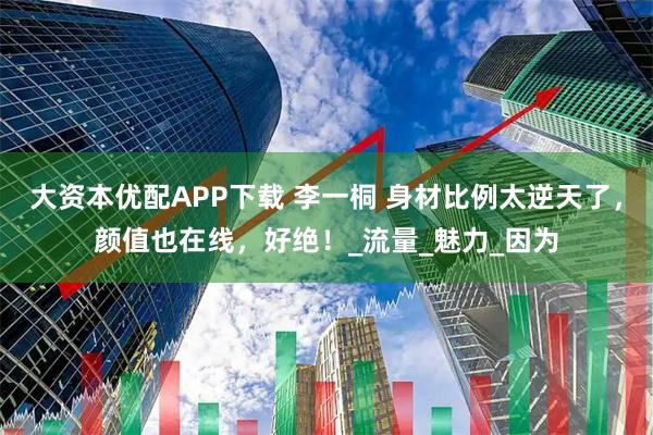 大资本优配APP下载 李一桐 身材比例太逆天了，颜值也在线，好绝！_流量_魅力_因为