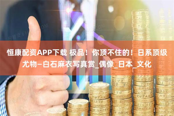 恒康配资APP下载 极品！你顶不住的！日系顶级尤物—白石麻衣写真赏_偶像_日本_文化