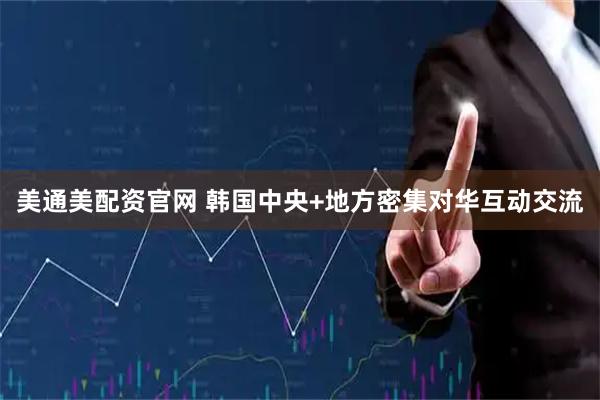 美通美配资官网 韩国中央+地方密集对华互动交流
