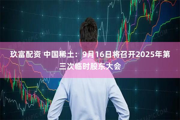 玖富配资 中国稀土：9月16日将召开2025年第三次临时股东大会