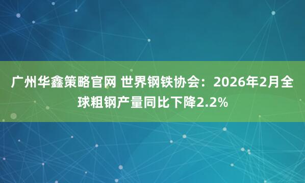 广州华鑫策略官网 世界钢铁协会：2026年2月全球粗钢产量同比下降2.2%